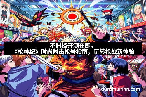 不删档开测在即,《枪神纪》时尚射击抢号指南,玩转枪战新体验 不删档开测在即,《枪神纪》时尚射击抢号指南,玩转枪战新体验